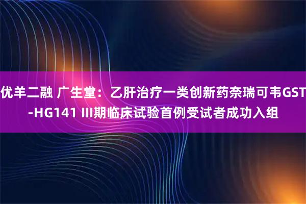 优羊二融 广生堂：乙肝治疗一类创新药奈瑞可韦GST-HG141 III期临床试验首例受试者成功入组
