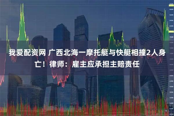 我爱配资网 广西北海一摩托艇与快艇相撞2人身亡！律师：雇主应承担主赔责任