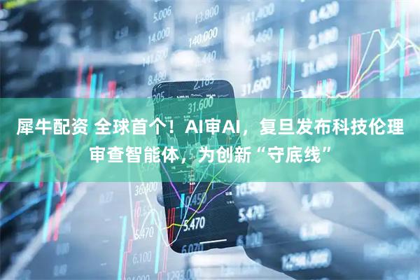 犀牛配资 全球首个！AI审AI，复旦发布科技伦理审查智能体，为创新“守底线”