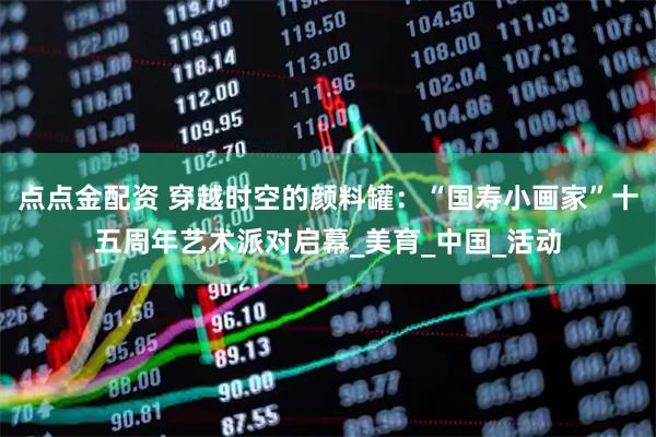 点点金配资 穿越时空的颜料罐：“国寿小画家”十五周年艺术派对启幕_美育_中国_活动