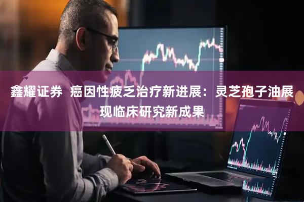 鑫耀证券  癌因性疲乏治疗新进展：灵芝孢子油展现临床研究新成果
