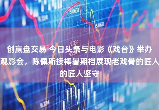 创赢盘交易 今日头条与电影《戏台》举办北京观影会，陈佩斯接棒暑期档展现老戏骨的匠人坚守