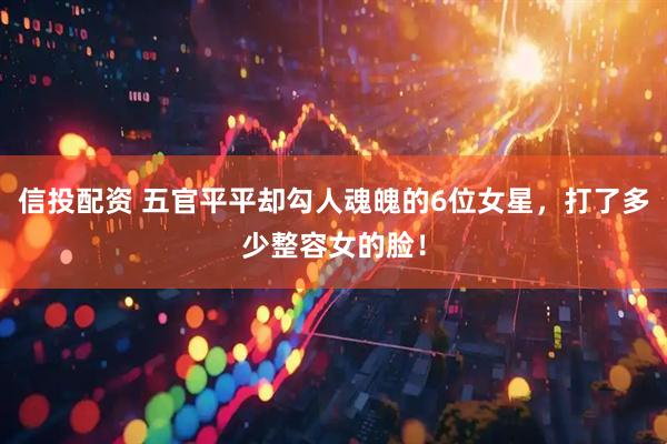 信投配资 五官平平却勾人魂魄的6位女星，打了多少整容女的脸！