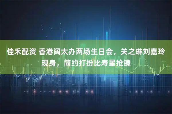 佳禾配资 香港阔太办两场生日会，关之琳刘嘉玲现身，简约打扮比寿星抢镜