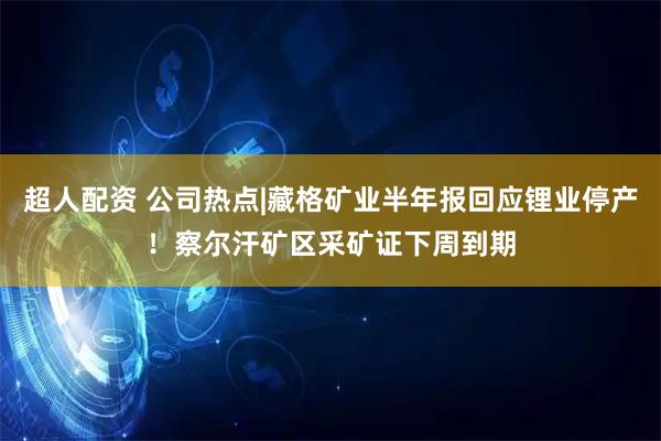 超人配资 公司热点|藏格矿业半年报回应锂业停产！察尔汗矿区采矿证下周到期