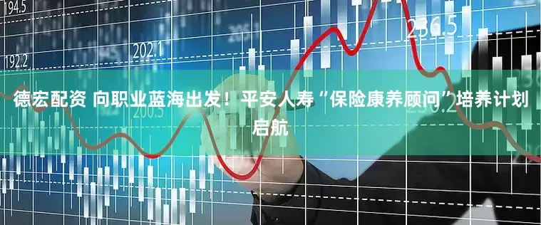 德宏配资 向职业蓝海出发！平安人寿“保险康养顾问”培养计划启航