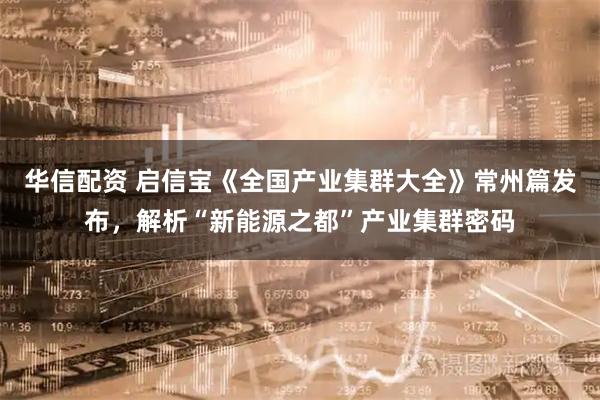 华信配资 启信宝《全国产业集群大全》常州篇发布，解析“新能源之都”产业集群密码