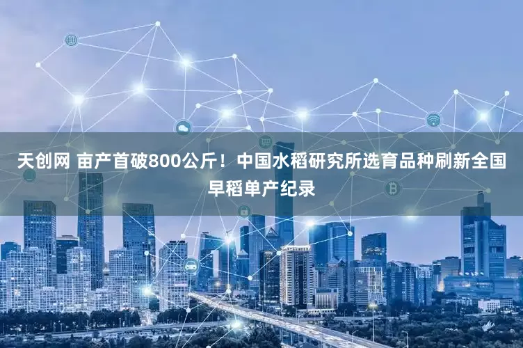 天创网 亩产首破800公斤！中国水稻研究所选育品种刷新全国早稻单产纪录