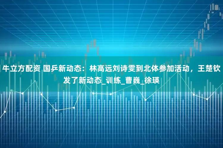 牛立方配资 国乒新动态：林高远刘诗雯到北体参加活动，王楚钦发了新动态_训练_曹巍_徐瑛