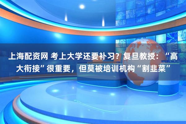 上海配资网 考上大学还要补习？复旦教授：“高大衔接”很重要，但莫被培训机构“割韭菜”