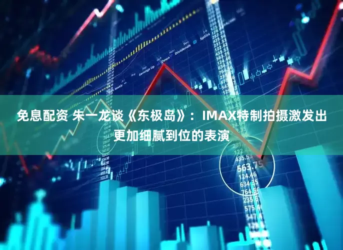 免息配资 朱一龙谈《东极岛》：IMAX特制拍摄激发出更加细腻到位的表演