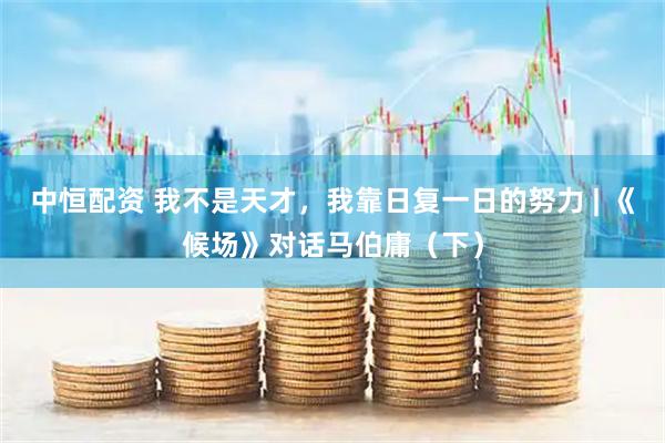中恒配资 我不是天才，我靠日复一日的努力 | 《候场》对话马伯庸（下）