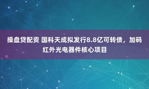 操盘贷配资 国科天成拟发行8.8亿可转债，加码红外光电器件核心项目