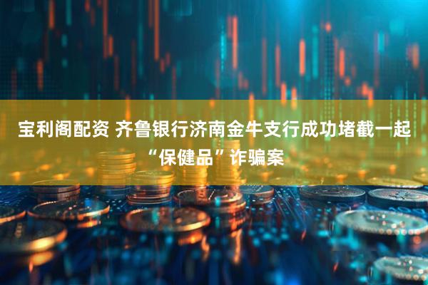 宝利阁配资 齐鲁银行济南金牛支行成功堵截一起“保健品”诈骗案