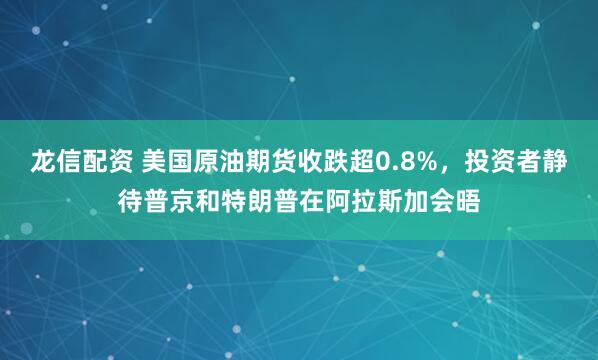 龙信配资 美国原油期货收跌超0.8%，投资者静待普京和特朗普在阿拉斯加会晤