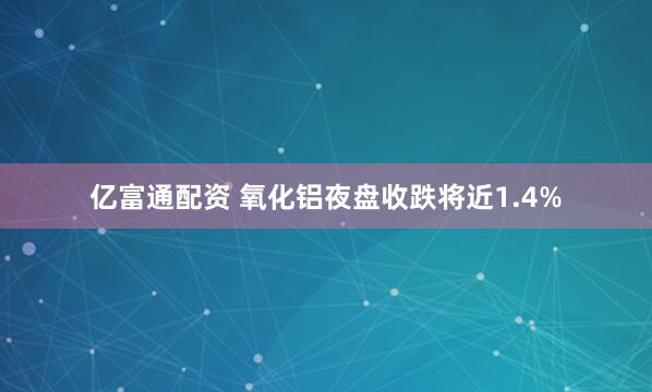 亿富通配资 氧化铝夜盘收跌将近1.4%
