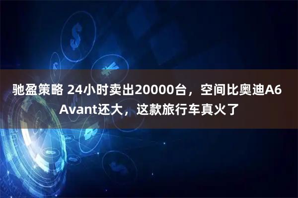 驰盈策略 24小时卖出20000台，空间比奥迪A6 Avant还大，这款旅行车真火了