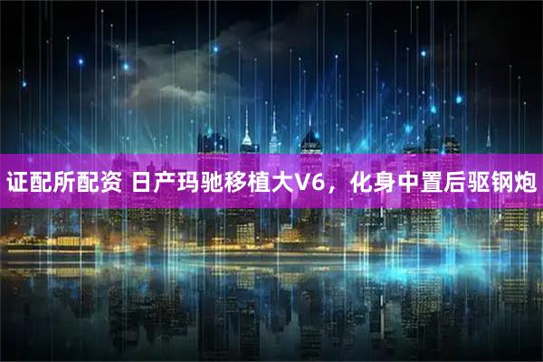 证配所配资 日产玛驰移植大V6，化身中置后驱钢炮