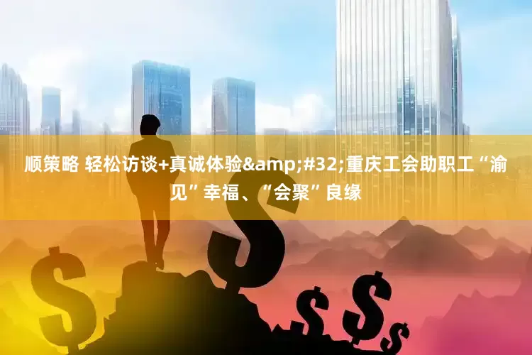 顺策略 轻松访谈+真诚体验&#32;重庆工会助职工“渝见”幸福、“会聚”良缘