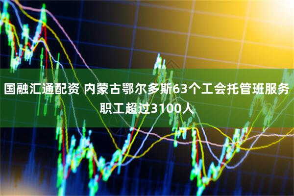 国融汇通配资 内蒙古鄂尔多斯63个工会托管班服务职工超过3100人