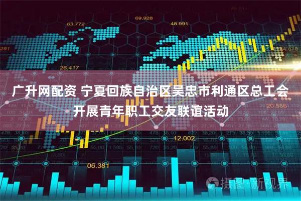 广升网配资 宁夏回族自治区吴忠市利通区总工会开展青年职工交友联谊活动