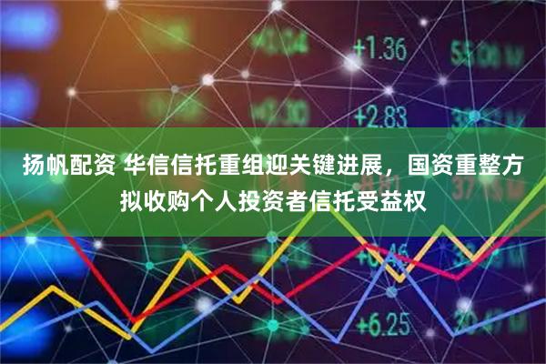 扬帆配资 华信信托重组迎关键进展，国资重整方拟收购个人投资者信托受益权