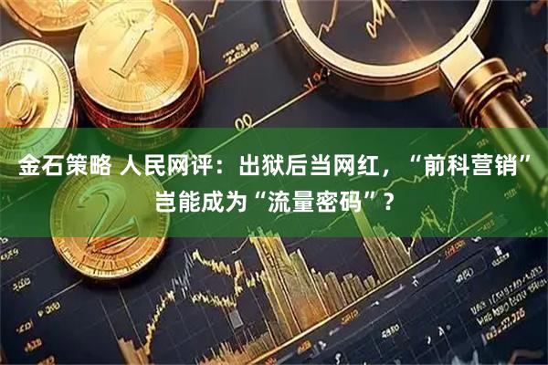 金石策略 人民网评：出狱后当网红，“前科营销”岂能成为“流量密码”？