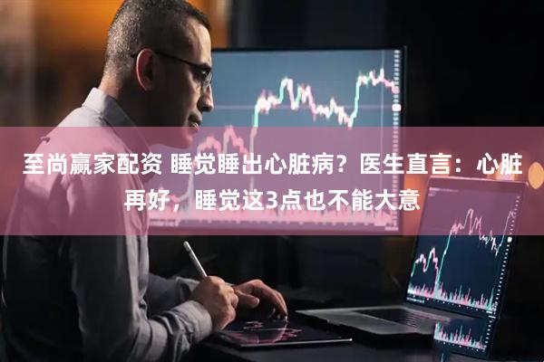 至尚赢家配资 睡觉睡出心脏病？医生直言：心脏再好，睡觉这3点也不能大意