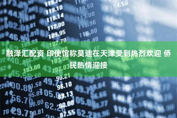 融泽汇配资 印使馆称莫迪在天津受到热烈欢迎 侨民热情迎接
