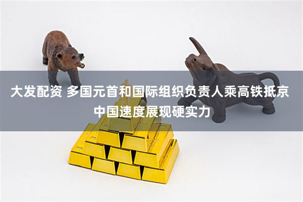 大发配资 多国元首和国际组织负责人乘高铁抵京 中国速度展现硬实力