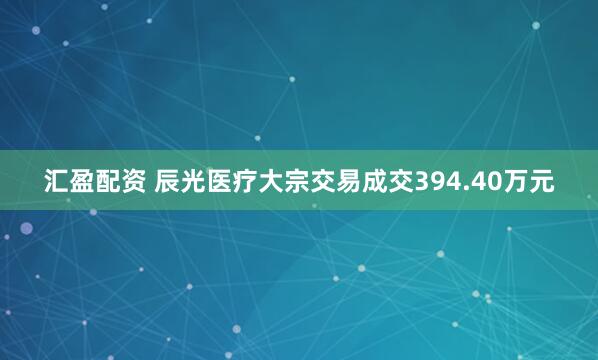 汇盈配资 辰光医疗大宗交易成交394.40万元