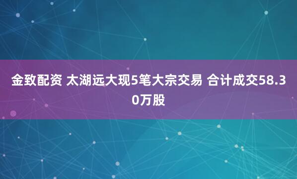 金致配资 太湖远大现5笔大宗交易 合计成交58.30万股