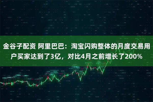 金谷子配资 阿里巴巴：淘宝闪购整体的月度交易用户买家达到了3亿，对比4月之前增长了200%