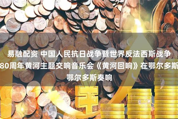 易融配资 中国人民抗日战争暨世界反法西斯战争胜利80周年黄河主题交响音乐会《黄河回响》在鄂尔多斯奏响