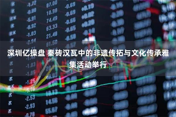 深圳亿操盘 秦砖汉瓦中的非遗传拓与文化传承雅集活动举行