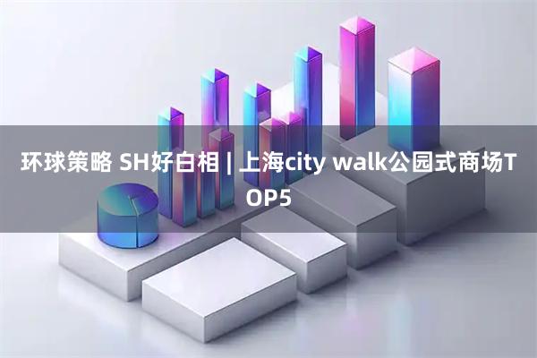 环球策略 SH好白相 | 上海city walk公园式商场TOP5