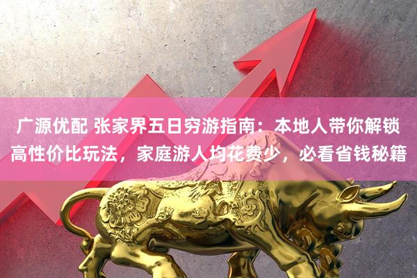 广源优配 张家界五日穷游指南：本地人带你解锁高性价比玩法，家庭游人均花费少，必看省钱秘籍