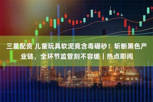 三星配资 儿童玩具软泥竟含毒硼砂！斩断黑色产业链，全环节监管刻不容缓｜热点即阅