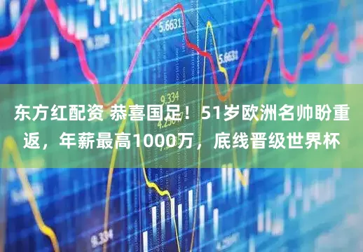 东方红配资 恭喜国足！51岁欧洲名帅盼重返，年薪最高1000万，底线晋级世界杯