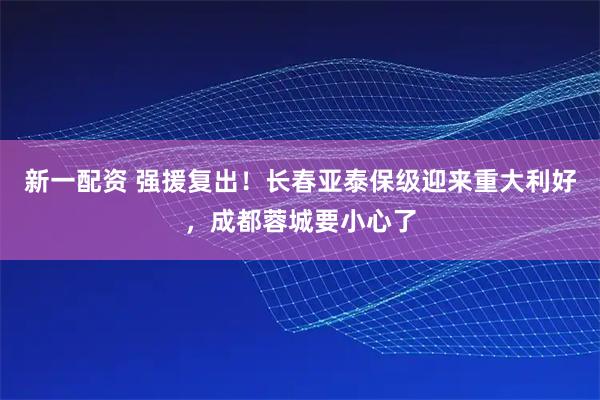 新一配资 强援复出！长春亚泰保级迎来重大利好，成都蓉城要小心了