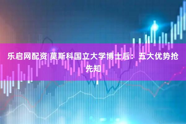 乐启网配资 莫斯科国立大学博士后：五大优势抢先知