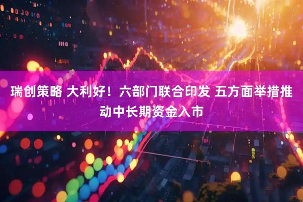瑞创策略 大利好！六部门联合印发 五方面举措推动中长期资金入市