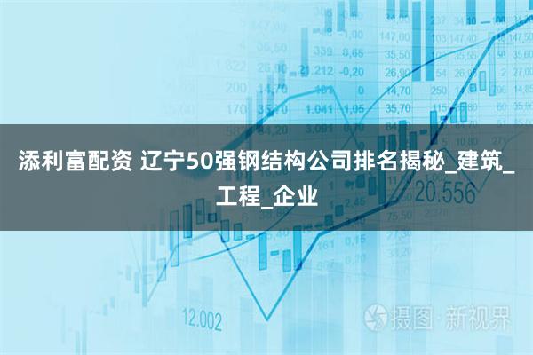 添利富配资 辽宁50强钢结构公司排名揭秘_建筑_工程_企业