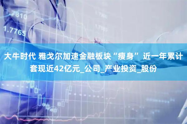 大牛时代 雅戈尔加速金融板块“瘦身” 近一年累计套现近42亿元_公司_产业投资_股份