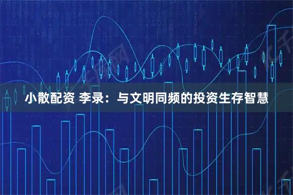 小散配资 李录：与文明同频的投资生存智慧