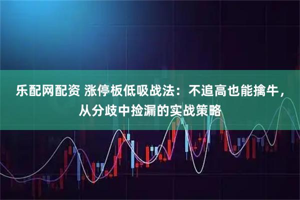 乐配网配资 涨停板低吸战法：不追高也能擒牛，从分歧中捡漏的实战策略