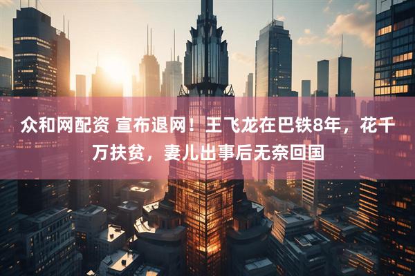 众和网配资 宣布退网!王飞龙在巴铁8年,花千万扶贫,妻儿出事后无奈回国