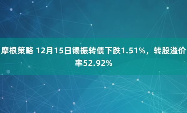 摩根策略 12月15日锡振转债下跌1.51%，转股溢价率52.92%