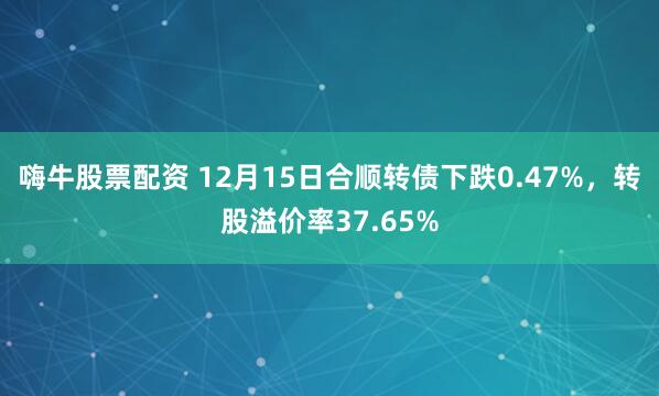 嗨牛股票配资 12月15日合顺转债下跌0.47%，转股溢价率37.65%