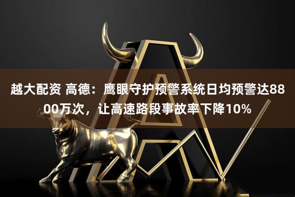 越大配资 高德：鹰眼守护预警系统日均预警达8800万次，让高速路段事故率下降10%